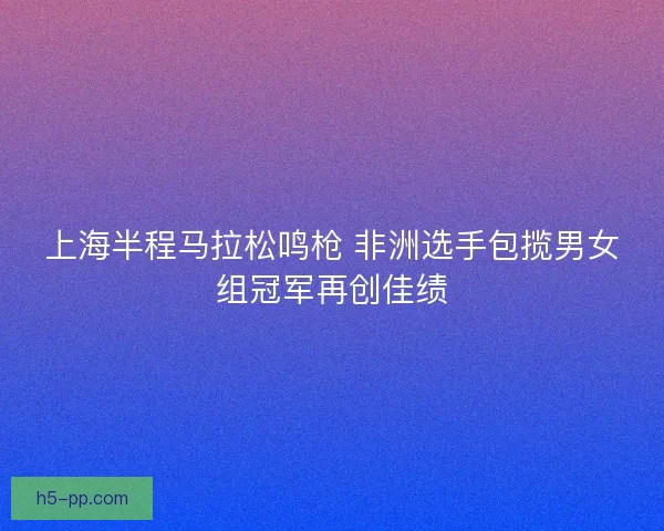 上海半程马拉松鸣枪 非洲选手包揽男女组冠军再创佳绩